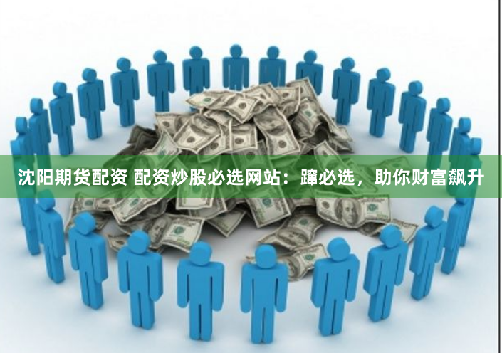沈阳期货配资 配资炒股必选网站：蹿必选，助你财富飙升