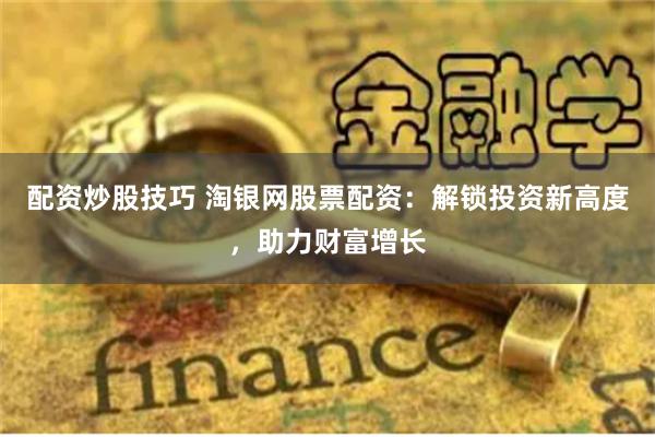 配资炒股技巧 淘银网股票配资：解锁投资新高度，助力财富增长