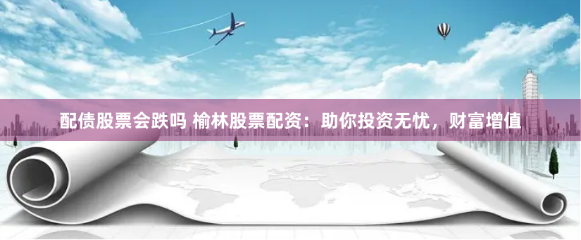 配债股票会跌吗 榆林股票配资：助你投资无忧，财富增值