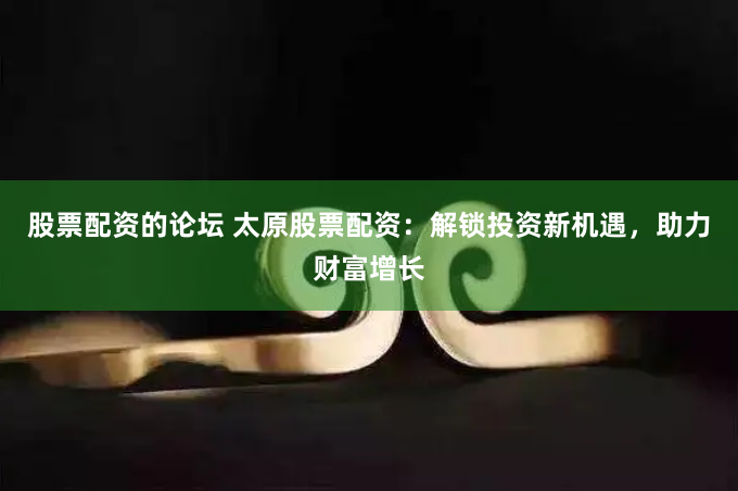 股票配资的论坛 太原股票配资：解锁投资新机遇，助力财富增长