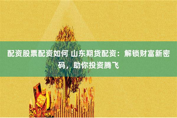配资股票配资如何 山东期货配资：解锁财富新密码，助你投资腾飞