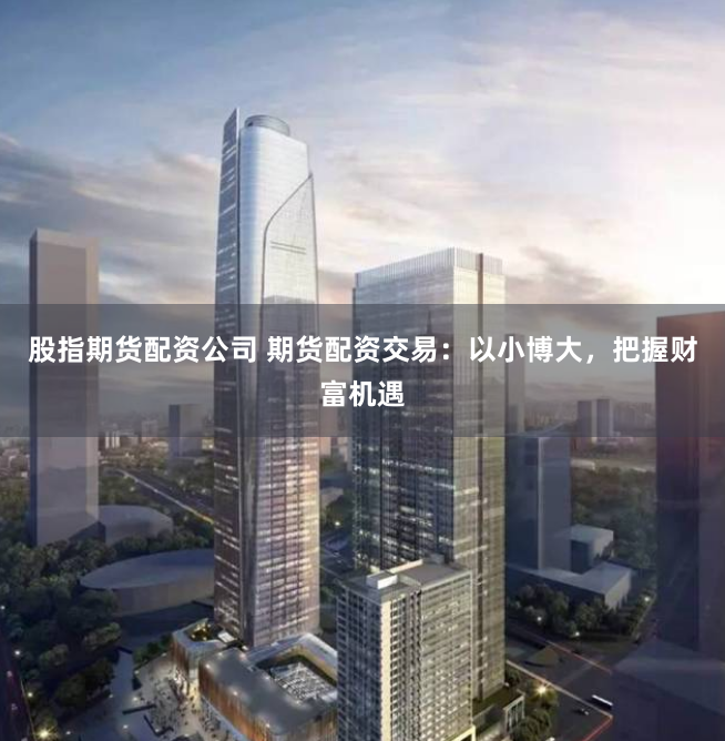 股指期货配资公司 期货配资交易：以小博大，把握财富机遇