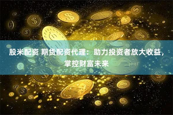 股米配资 期货配资代理：助力投资者放大收益，掌控财富未来