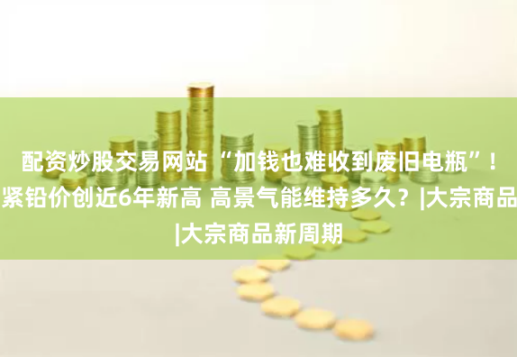 配资炒股交易网站 “加钱也难收到废旧电瓶”！供给趋紧铅价创近6年新高 高景气能维持多久？|大宗商品新周期