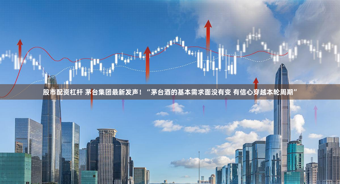 股市配资杠杆 茅台集团最新发声！“茅台酒的基本需求面没有变 有信心穿越本轮周期”