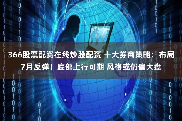 366股票配资在线炒股配资 十大券商策略：布局7月反弹！底部上行可期 风格或仍偏大盘