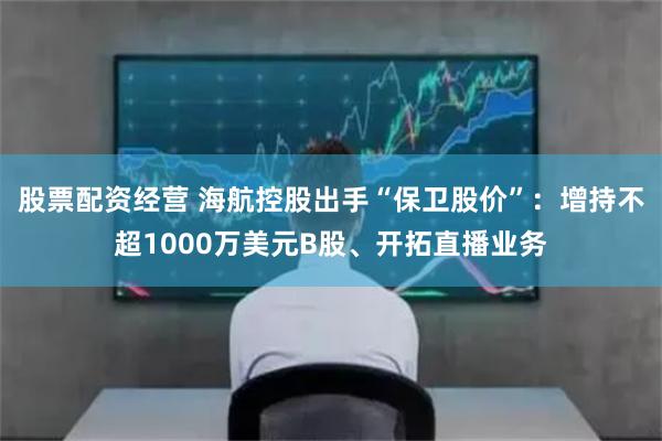 股票配资经营 海航控股出手“保卫股价”：增持不超1000万美元B股、开拓直播业务
