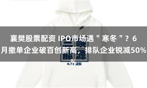 襄樊股票配资 IPO市场遇＂寒冬＂？6月撤单企业破百创新高，排队企业锐减50%