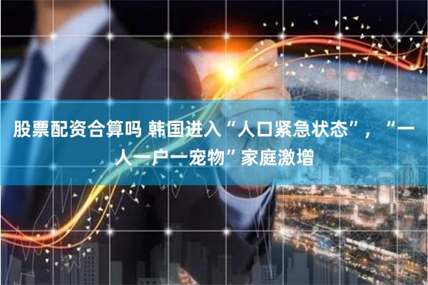 股票配资合算吗 韩国进入“人口紧急状态”，“一人一户一宠物”家庭激增