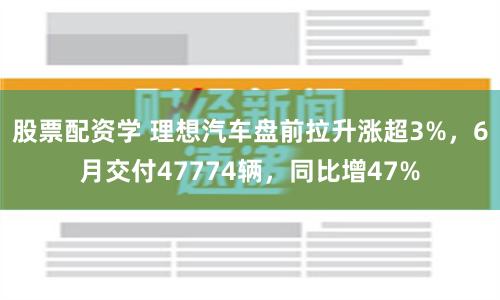 股票配资学 理想汽车盘前拉升涨超3%，6月交付47774辆，同比增47%