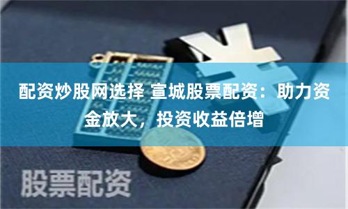 配资炒股网选择 宣城股票配资：助力资金放大，投资收益倍增