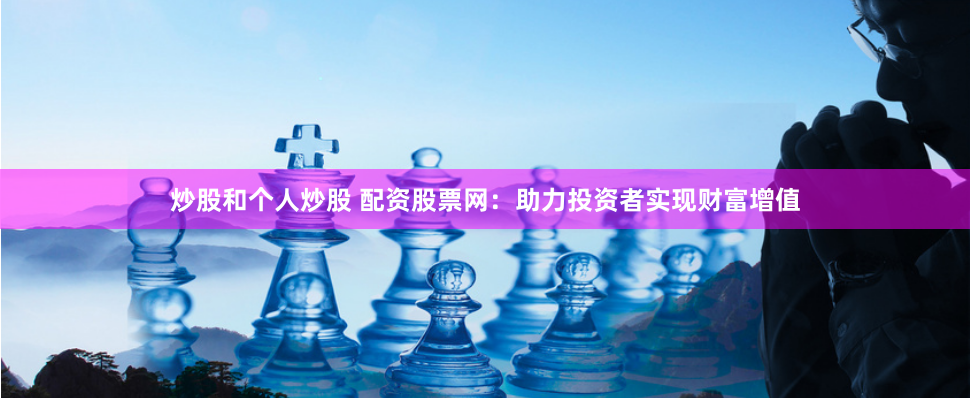 炒股和个人炒股 配资股票网：助力投资者实现财富增值