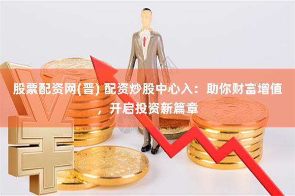 股票配资网(晋) 配资炒股中心入：助你财富增值，开启投资新篇章
