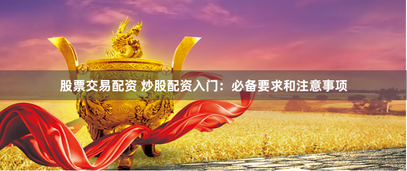 股票交易配资 炒股配资入门：必备要求和注意事项
