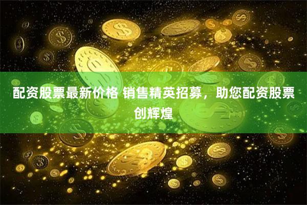 配资股票最新价格 销售精英招募，助您配资股票创辉煌