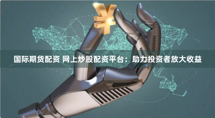 国际期货配资 网上炒股配资平台：助力投资者放大收益