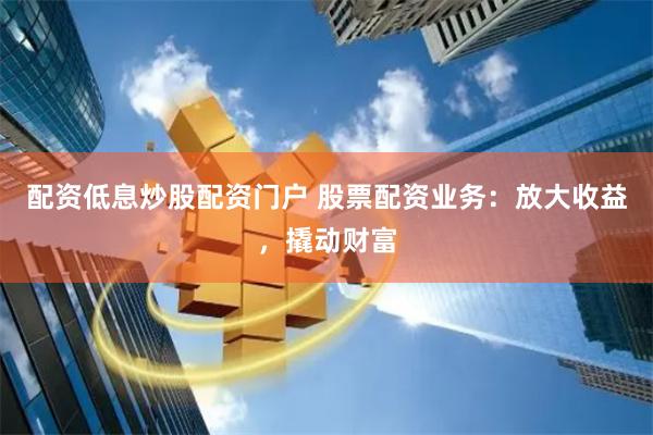 配资低息炒股配资门户 股票配资业务：放大收益，撬动财富
