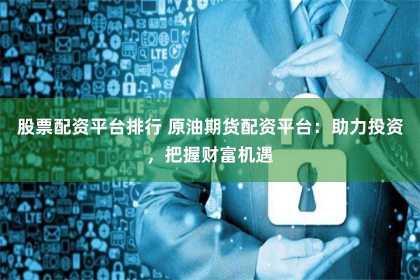 股票配资平台排行 原油期货配资平台：助力投资，把握财富机遇