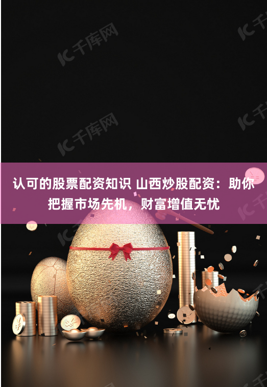 认可的股票配资知识 山西炒股配资:助你把握市场先机,财富增值无忧