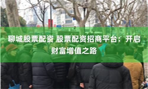 聊城股票配资 股票配资招商平台：开启财富增值之路