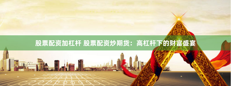 股票配资加杠杆 股票配资炒期货:高杠杆下的财富盛宴