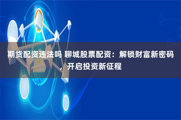 期货配资违法吗 聊城股票配资:解锁财富新密码,开启投资新征程