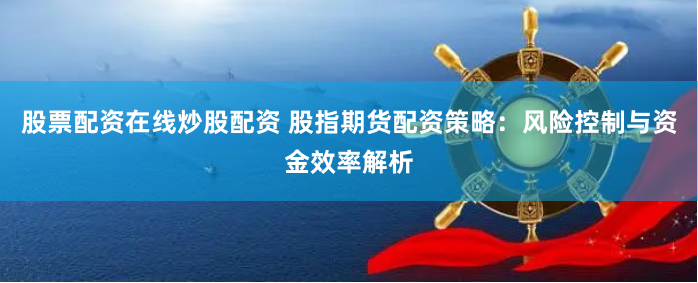 股票配资在线炒股配资 股指期货配资策略：风险控制与资金效率解析