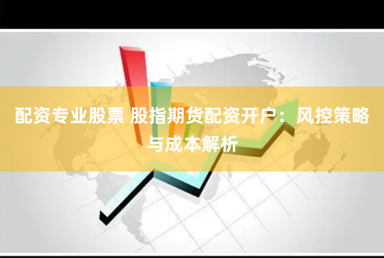 配资专业股票 股指期货配资开户：风控策略与成本解析