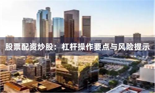 股票配资炒股：杠杆操作要点与风险提示
