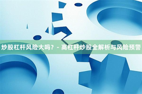炒股杠杆风险大吗？- 高杠杆炒股全解析与风险预警